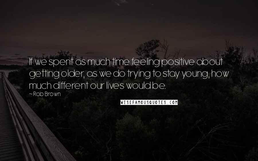 Rob Brown Quotes: If we spent as much time feeling positive about getting older, as we do trying to stay young, how much different our lives would be.