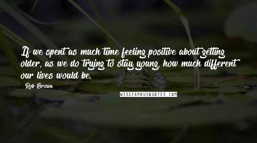 Rob Brown Quotes: If we spent as much time feeling positive about getting older, as we do trying to stay young, how much different our lives would be.