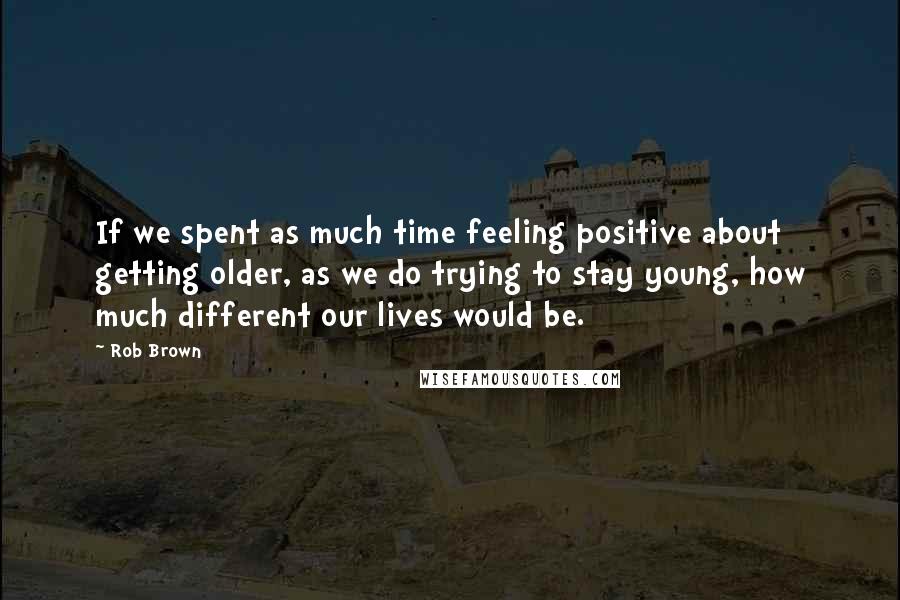 Rob Brown Quotes: If we spent as much time feeling positive about getting older, as we do trying to stay young, how much different our lives would be.