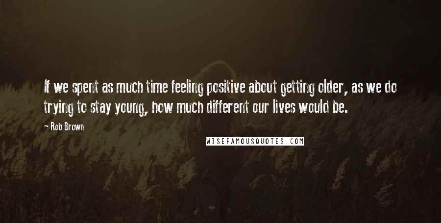 Rob Brown Quotes: If we spent as much time feeling positive about getting older, as we do trying to stay young, how much different our lives would be.