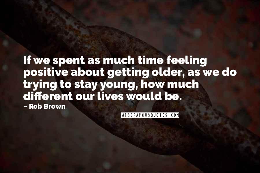 Rob Brown Quotes: If we spent as much time feeling positive about getting older, as we do trying to stay young, how much different our lives would be.