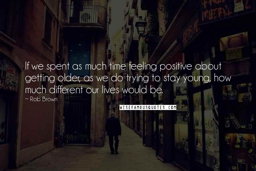 Rob Brown Quotes: If we spent as much time feeling positive about getting older, as we do trying to stay young, how much different our lives would be.