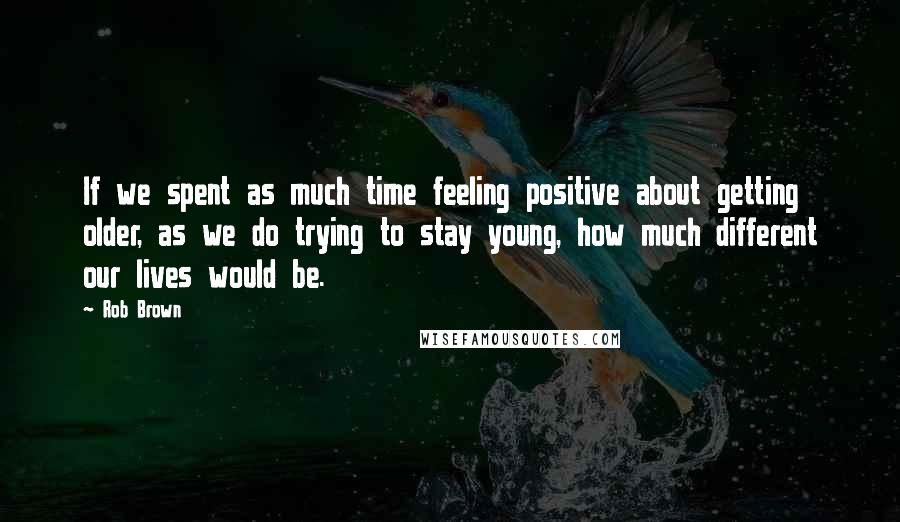 Rob Brown Quotes: If we spent as much time feeling positive about getting older, as we do trying to stay young, how much different our lives would be.