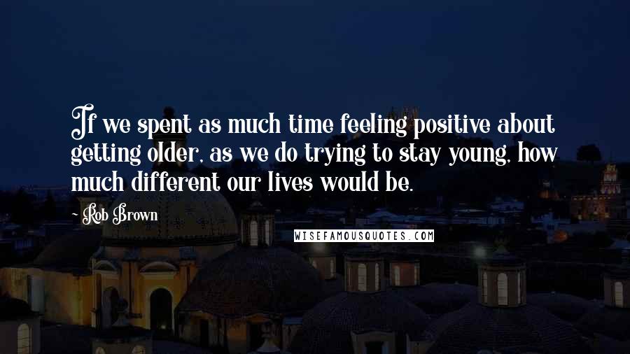 Rob Brown Quotes: If we spent as much time feeling positive about getting older, as we do trying to stay young, how much different our lives would be.