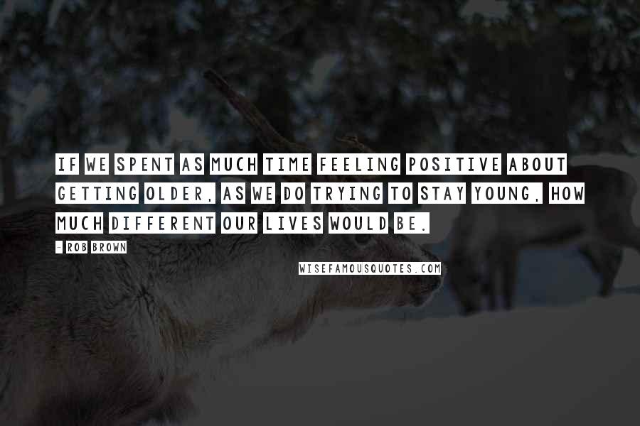 Rob Brown Quotes: If we spent as much time feeling positive about getting older, as we do trying to stay young, how much different our lives would be.