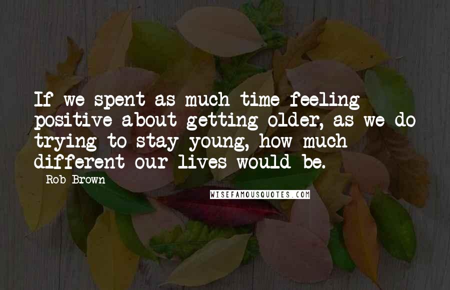 Rob Brown Quotes: If we spent as much time feeling positive about getting older, as we do trying to stay young, how much different our lives would be.