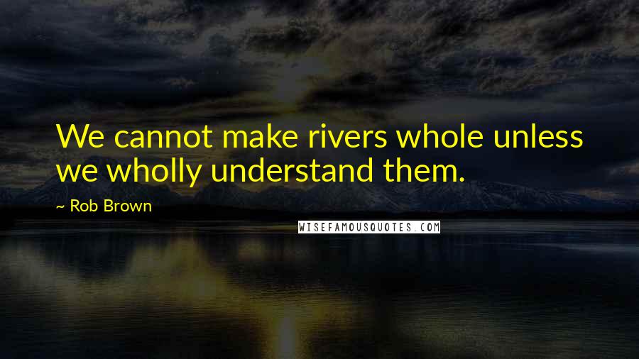 Rob Brown Quotes: We cannot make rivers whole unless we wholly understand them.