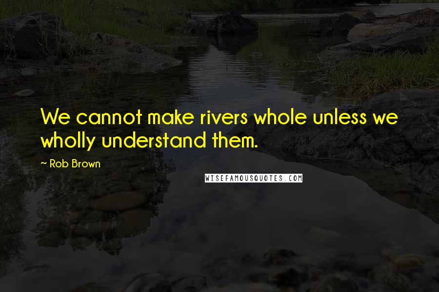 Rob Brown Quotes: We cannot make rivers whole unless we wholly understand them.