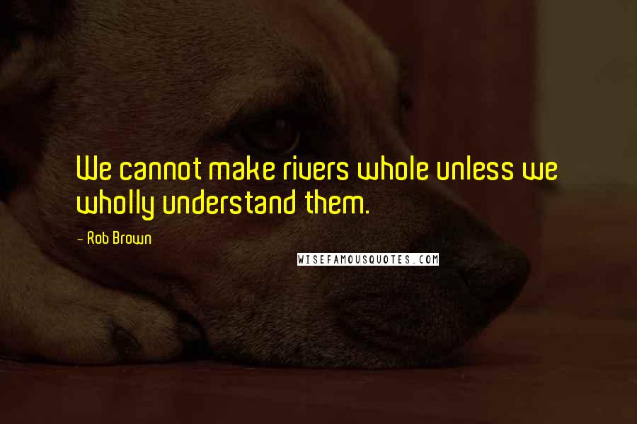 Rob Brown Quotes: We cannot make rivers whole unless we wholly understand them.