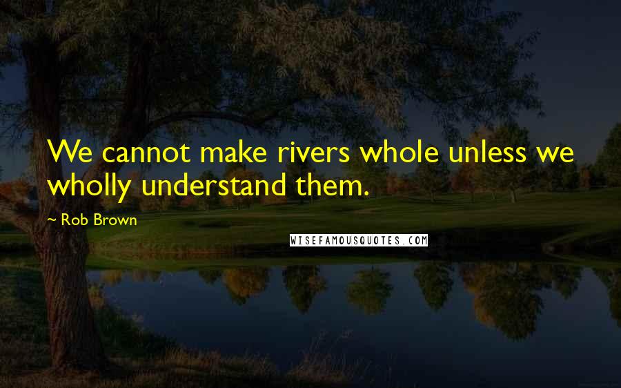 Rob Brown Quotes: We cannot make rivers whole unless we wholly understand them.