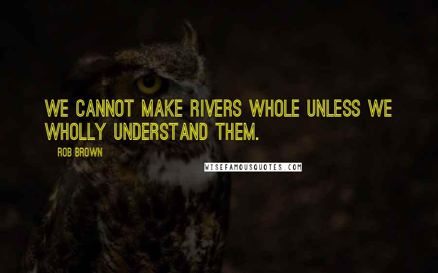 Rob Brown Quotes: We cannot make rivers whole unless we wholly understand them.