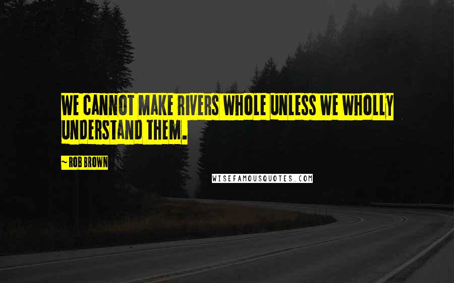 Rob Brown Quotes: We cannot make rivers whole unless we wholly understand them.