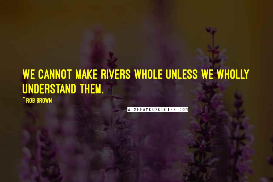 Rob Brown Quotes: We cannot make rivers whole unless we wholly understand them.