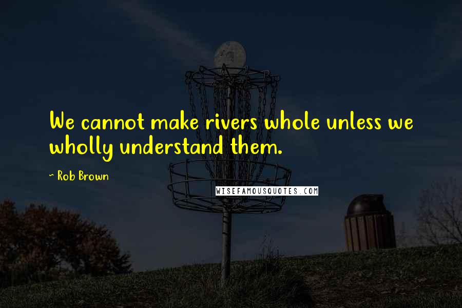 Rob Brown Quotes: We cannot make rivers whole unless we wholly understand them.