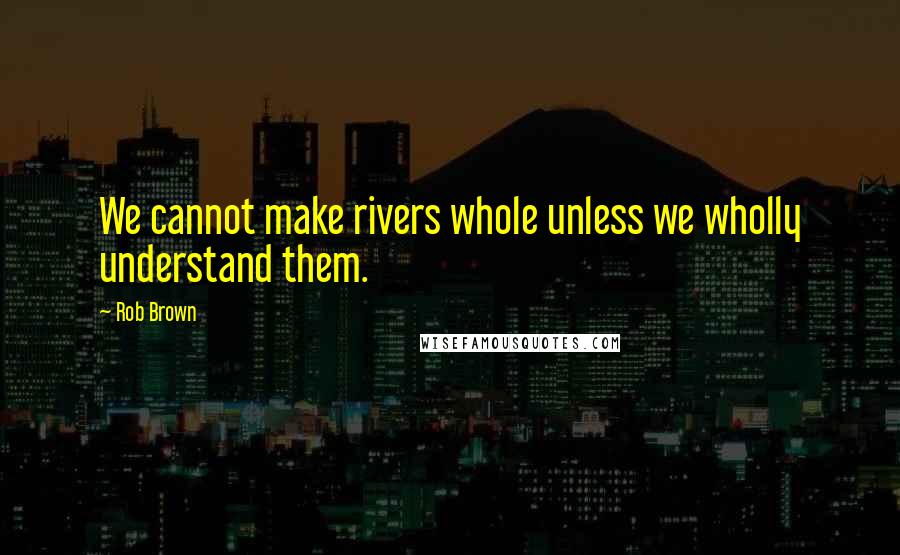 Rob Brown Quotes: We cannot make rivers whole unless we wholly understand them.