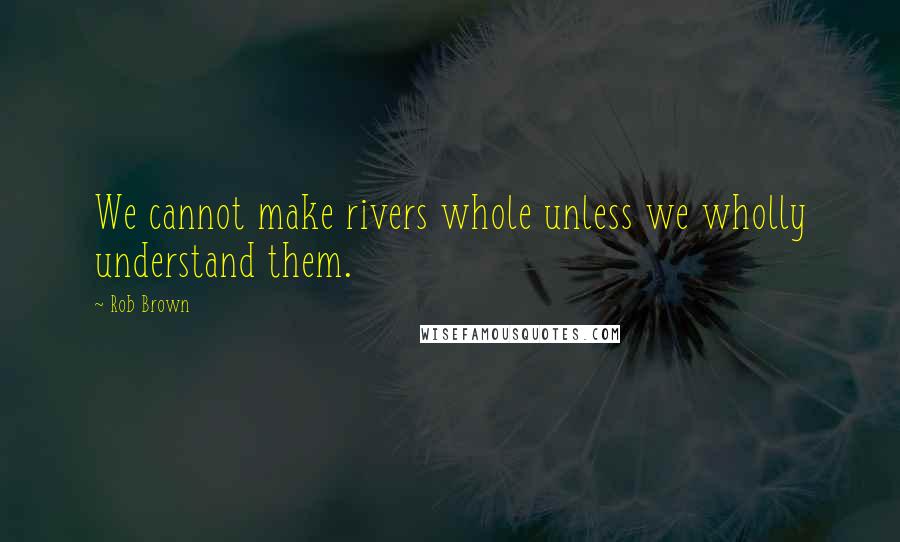 Rob Brown Quotes: We cannot make rivers whole unless we wholly understand them.