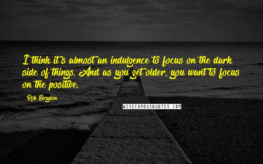 Rob Brydon Quotes: I think it's almost an indulgence to focus on the dark side of things. And as you get older, you want to focus on the positive.