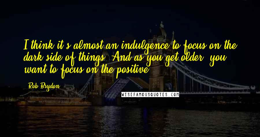 Rob Brydon Quotes: I think it's almost an indulgence to focus on the dark side of things. And as you get older, you want to focus on the positive.