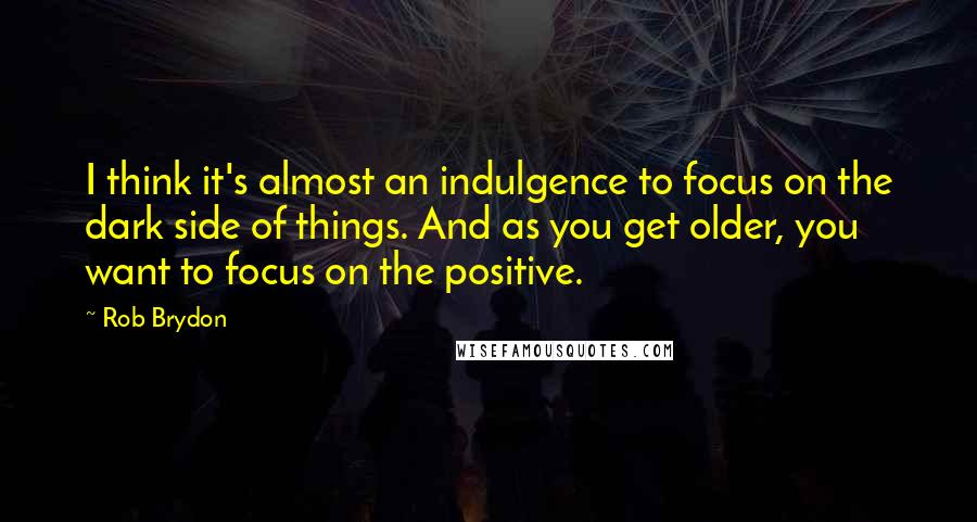 Rob Brydon Quotes: I think it's almost an indulgence to focus on the dark side of things. And as you get older, you want to focus on the positive.