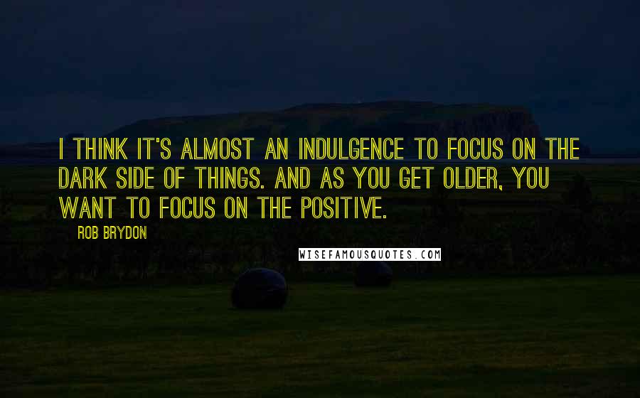 Rob Brydon Quotes: I think it's almost an indulgence to focus on the dark side of things. And as you get older, you want to focus on the positive.