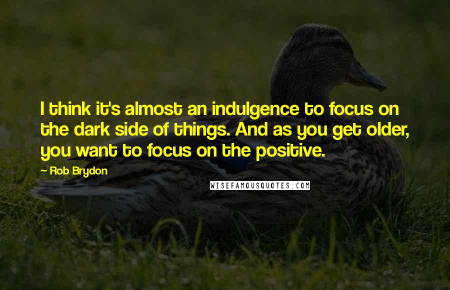 Rob Brydon Quotes: I think it's almost an indulgence to focus on the dark side of things. And as you get older, you want to focus on the positive.