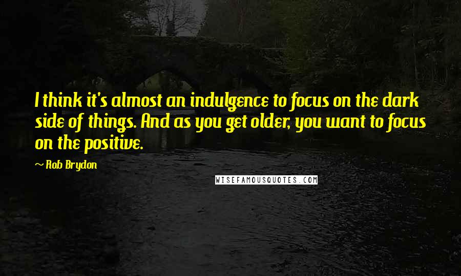 Rob Brydon Quotes: I think it's almost an indulgence to focus on the dark side of things. And as you get older, you want to focus on the positive.