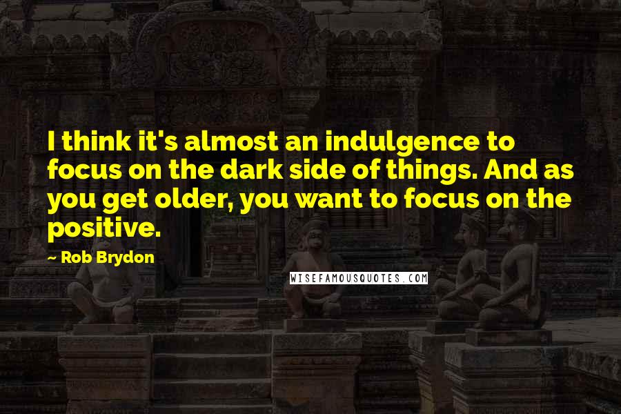 Rob Brydon Quotes: I think it's almost an indulgence to focus on the dark side of things. And as you get older, you want to focus on the positive.