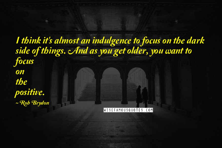 Rob Brydon Quotes: I think it's almost an indulgence to focus on the dark side of things. And as you get older, you want to focus on the positive.