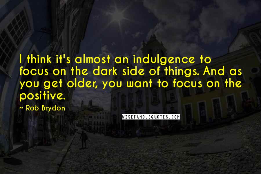 Rob Brydon Quotes: I think it's almost an indulgence to focus on the dark side of things. And as you get older, you want to focus on the positive.