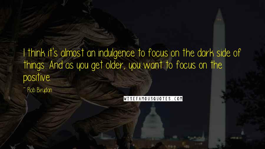 Rob Brydon Quotes: I think it's almost an indulgence to focus on the dark side of things. And as you get older, you want to focus on the positive.