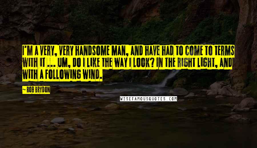 Rob Brydon Quotes: I'm a very, very handsome man, and have had to come to terms with it ... um, do I like the way I look? In the right light, and with a following wind.