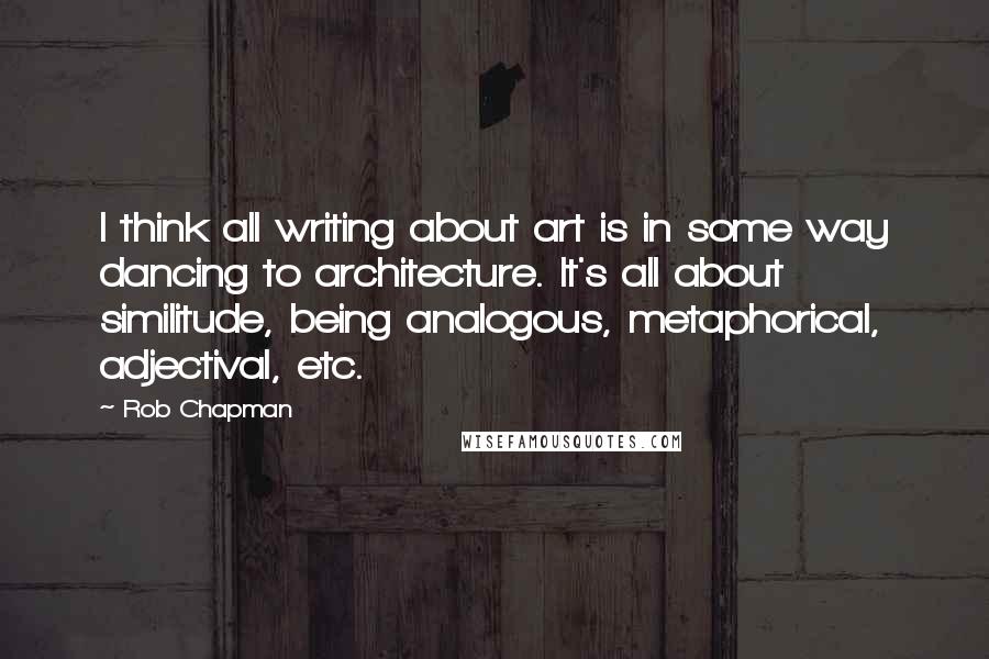 Rob Chapman Quotes: I think all writing about art is in some way dancing to architecture. It's all about similitude, being analogous, metaphorical, adjectival, etc.