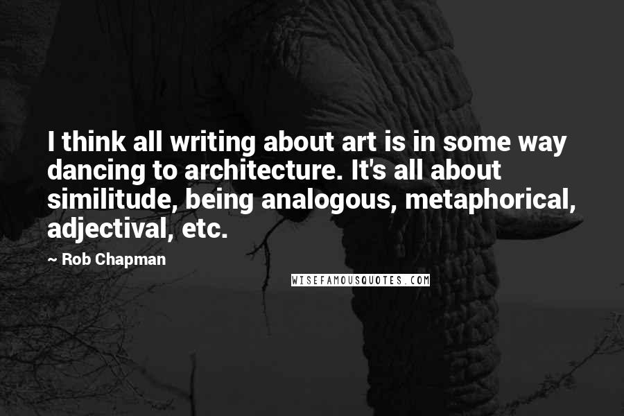 Rob Chapman Quotes: I think all writing about art is in some way dancing to architecture. It's all about similitude, being analogous, metaphorical, adjectival, etc.