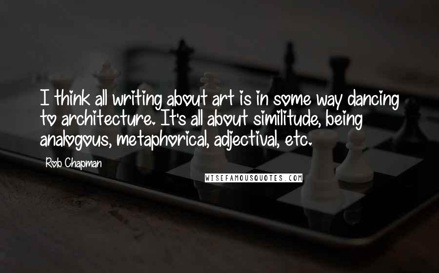 Rob Chapman Quotes: I think all writing about art is in some way dancing to architecture. It's all about similitude, being analogous, metaphorical, adjectival, etc.