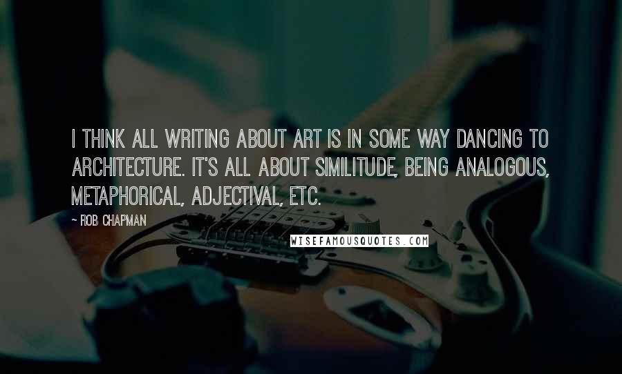 Rob Chapman Quotes: I think all writing about art is in some way dancing to architecture. It's all about similitude, being analogous, metaphorical, adjectival, etc.