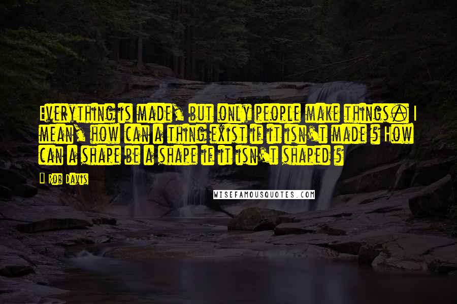 Rob Davis Quotes: Everything is made, but only people make things. I mean, how can a thing exist if it isn't made ? How can a shape be a shape if it isn't shaped ?