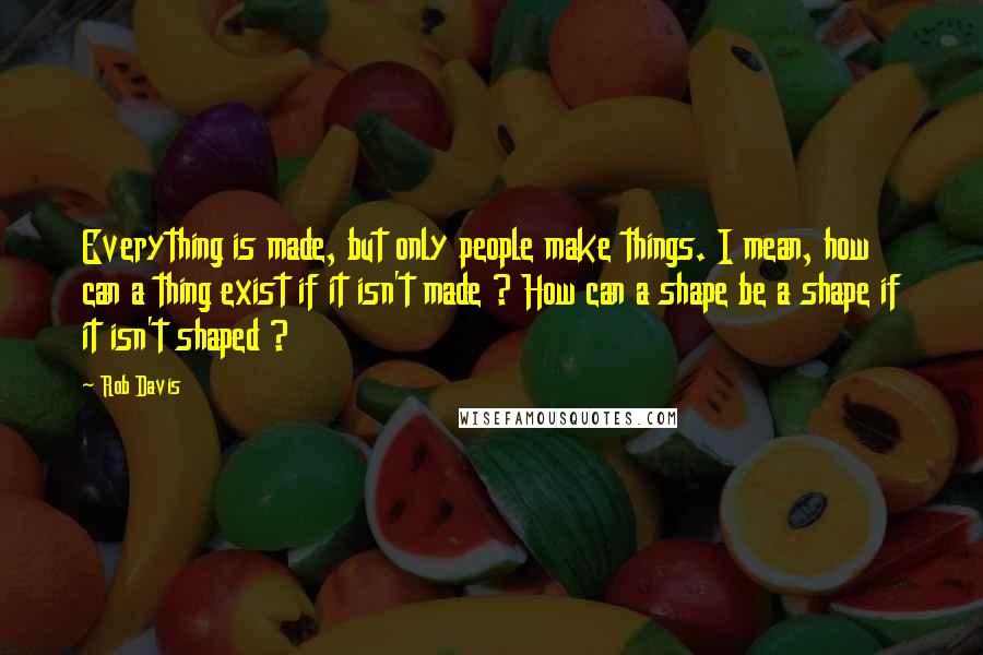 Rob Davis Quotes: Everything is made, but only people make things. I mean, how can a thing exist if it isn't made ? How can a shape be a shape if it isn't shaped ?