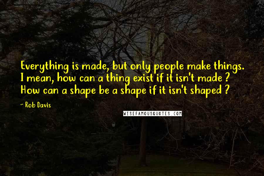 Rob Davis Quotes: Everything is made, but only people make things. I mean, how can a thing exist if it isn't made ? How can a shape be a shape if it isn't shaped ?