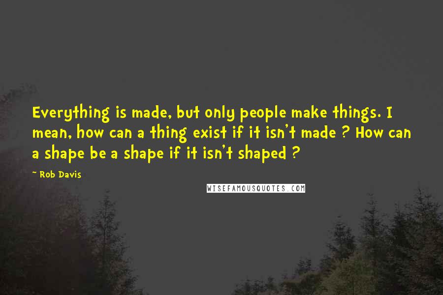 Rob Davis Quotes: Everything is made, but only people make things. I mean, how can a thing exist if it isn't made ? How can a shape be a shape if it isn't shaped ?