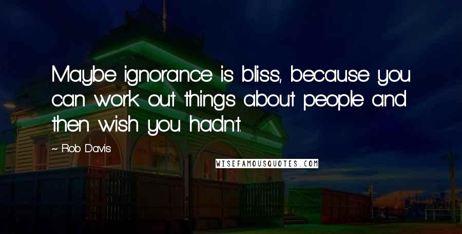 Rob Davis Quotes: Maybe ignorance is bliss, because you can work out things about people and then wish you hadn't.