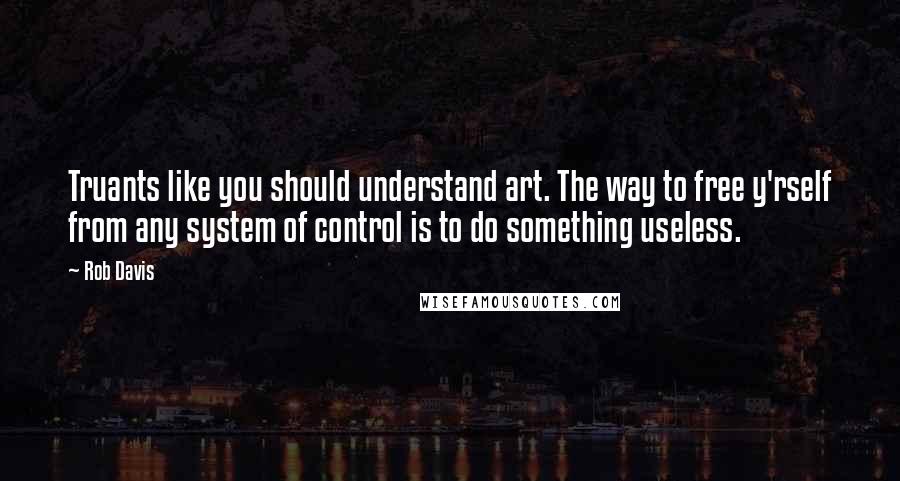 Rob Davis Quotes: Truants like you should understand art. The way to free y'rself from any system of control is to do something useless.