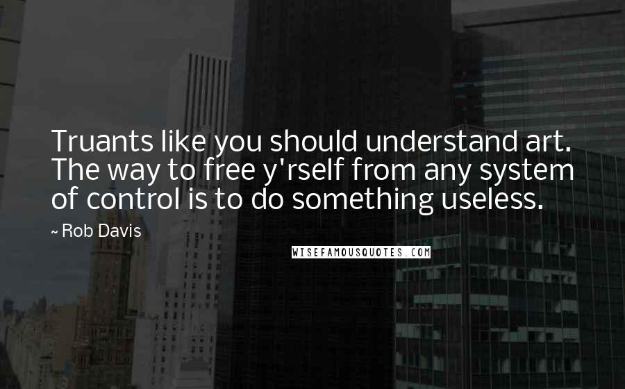 Rob Davis Quotes: Truants like you should understand art. The way to free y'rself from any system of control is to do something useless.