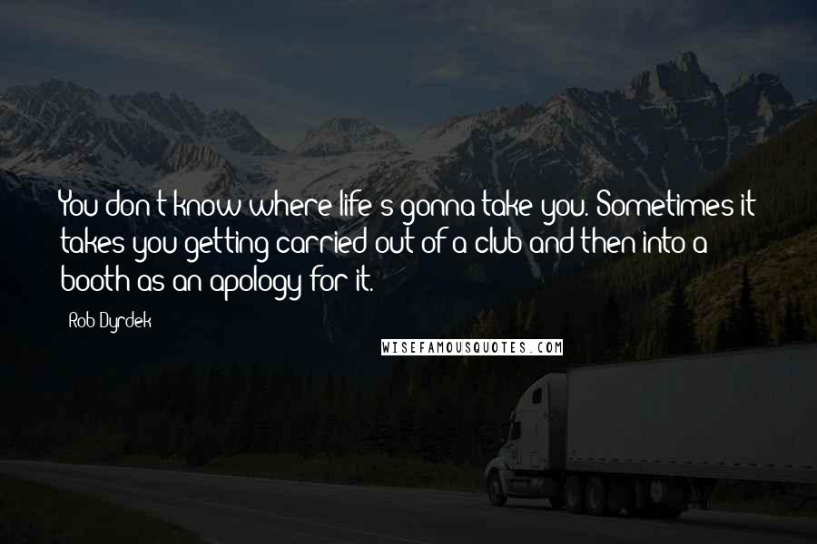 Rob Dyrdek Quotes: You don't know where life's gonna take you. Sometimes it takes you getting carried out of a club and then into a booth as an apology for it.