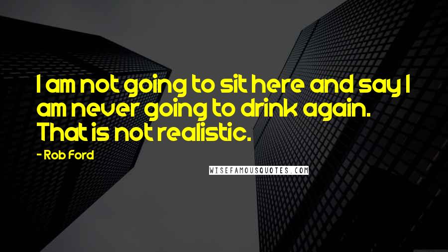 Rob Ford Quotes: I am not going to sit here and say I am never going to drink again. That is not realistic.