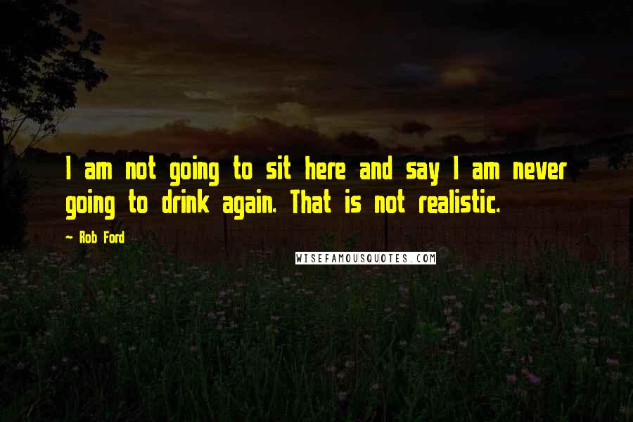 Rob Ford Quotes: I am not going to sit here and say I am never going to drink again. That is not realistic.