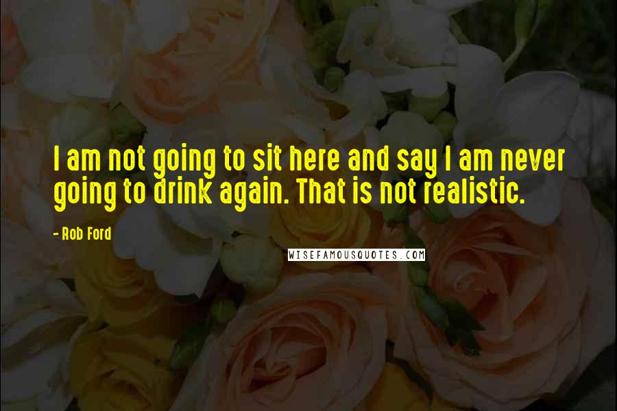 Rob Ford Quotes: I am not going to sit here and say I am never going to drink again. That is not realistic.