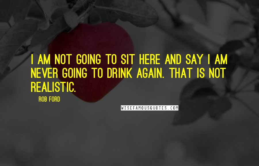 Rob Ford Quotes: I am not going to sit here and say I am never going to drink again. That is not realistic.