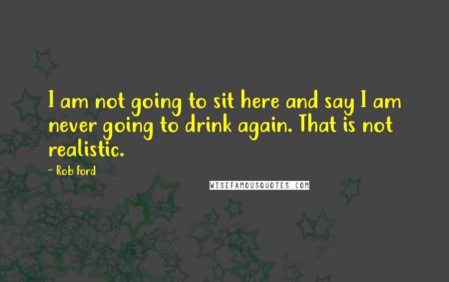 Rob Ford Quotes: I am not going to sit here and say I am never going to drink again. That is not realistic.