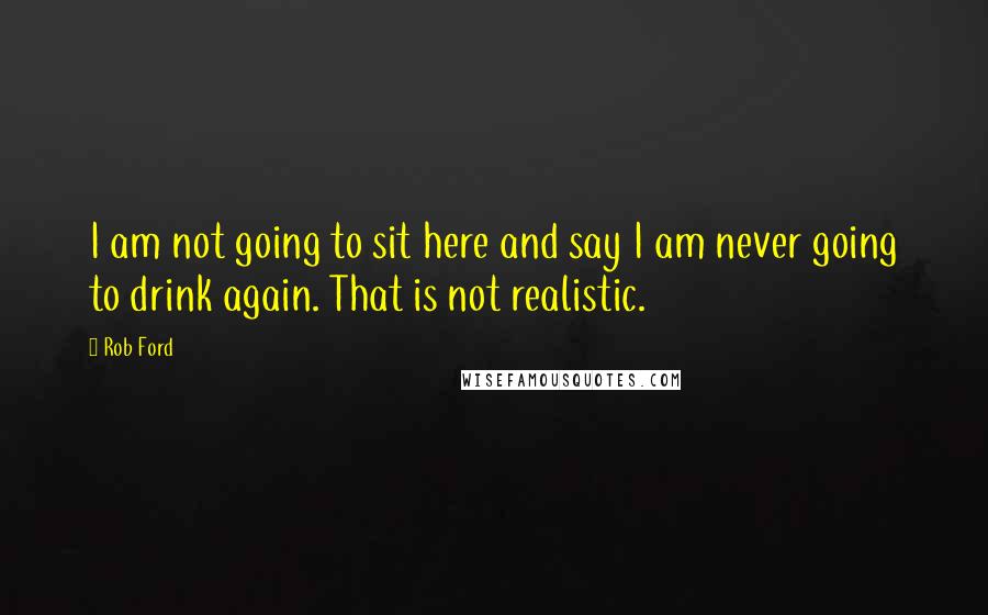 Rob Ford Quotes: I am not going to sit here and say I am never going to drink again. That is not realistic.