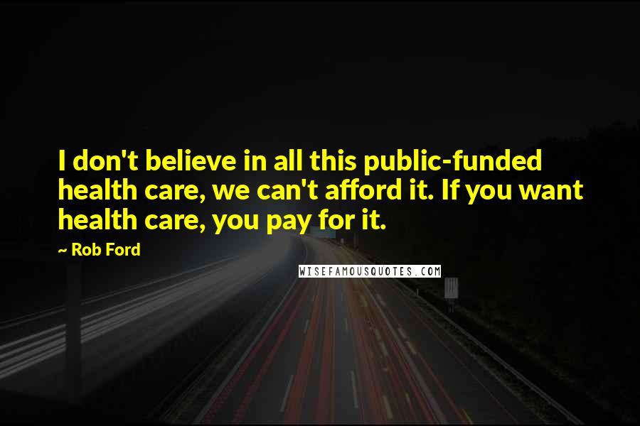 Rob Ford Quotes: I don't believe in all this public-funded health care, we can't afford it. If you want health care, you pay for it.